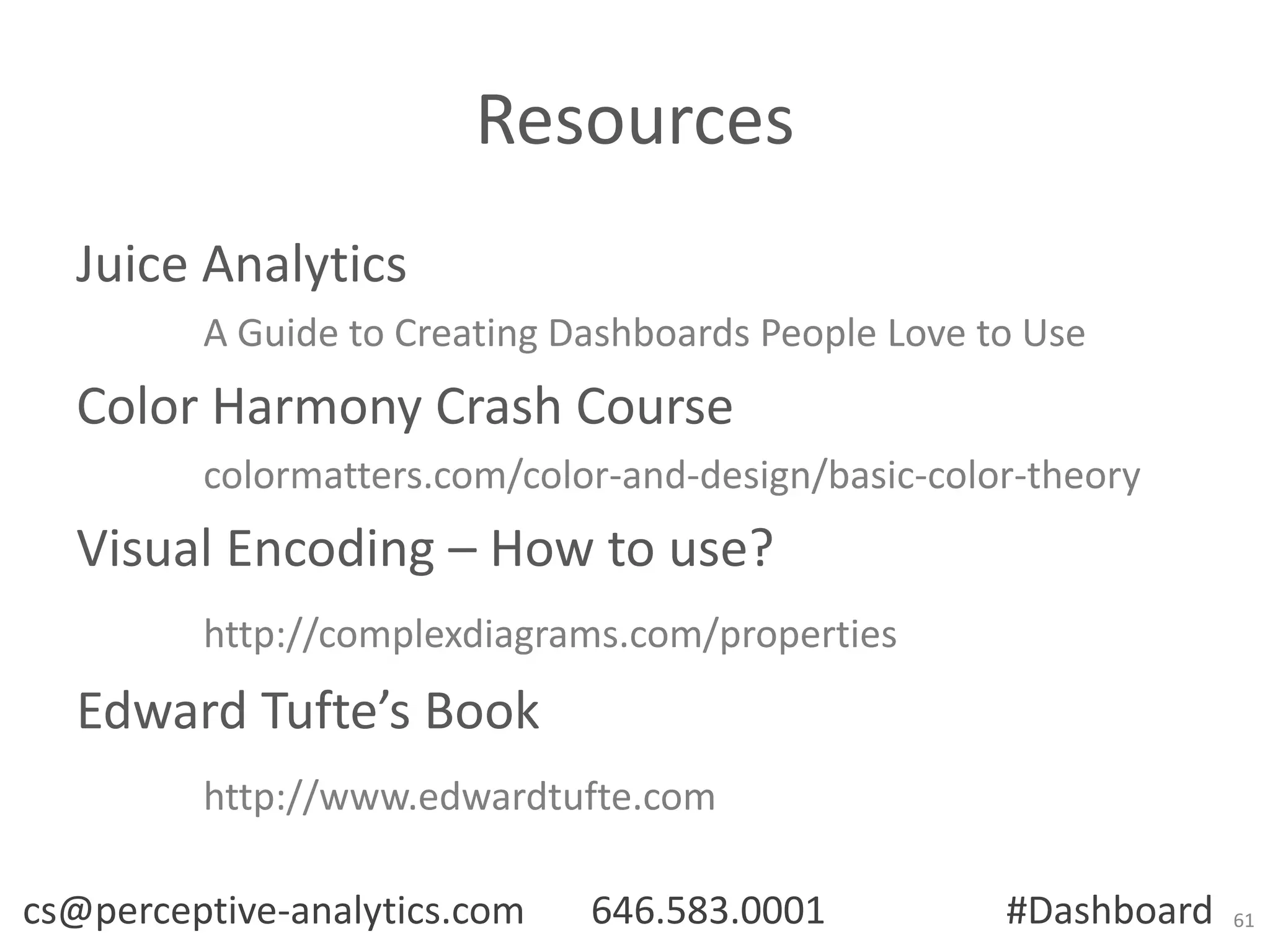 Resources
Juice Analytics
A Guide to Creating Dashboards People Love to Use

Color Harmony Crash Course
colormatters.com/color-and-design/basic-color-theory

Visual Encoding – How to use?
http://complexdiagrams.com/properties

Edward Tufte’s Book
http://www.edwardtufte.com
cs@perceptive-analytics.com

646.583.0001

#Dashboard

61

 