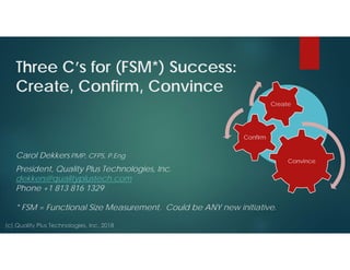 Three C’s for (FSM*) Success:
Create, Confirm, Convince
Carol Dekkers PMP, CFPS, P.Eng
President, Quality Plus Technologies, Inc.
dekkers@qualityplustech.com
Phone +1 813 816 1329
* FSM = Functional Size Measurement. Could be ANY new initiative.
Convince
Confirm
Create
 