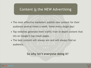 • The most effective marketers publish new content for their
audience several times a week. Some every single day!
• Top websites generate their traffic from in-depth content that
sits on Google’s top result pages.
• The best content will always win and will always find an
audience.
So why isn’t everyone doing it?
Content is the NEW Advertising
 