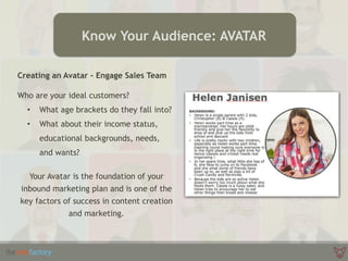 Creating an Avatar - Engage Sales Team
Who are your ideal customers?
• What age brackets do they fall into?
• What about their income status,
educational backgrounds, needs,
and wants?
Your Avatar is the foundation of your
inbound marketing plan and is one of the
key factors of success in content creation
and marketing.
Know Your Audience: AVATAR
 
