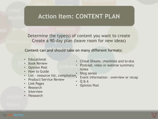 Determine the type(s) of content you want to create
Create a 90-day plan (leave room for new ideas)
Content can and should take on many different formats:
Action Item: CONTENT PLAN
• Educational
• Book Review
• Opinion Post
• How to Guide
• List – resource list, compilation
• Product/Service Review
• Link Pages
• Research
• Interview
• Research
• Cheat Sheets, checklists and to-dos
• Podcast, video or webinar summary
notes
• Blog series
• Event information – overview or recap
• Q & A
• Opinion Post 
 