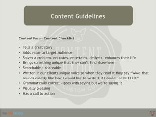 ContentBacon Content Checklist
• Tells a great story
• Adds value to target audience
• Solves a problem, educates, entertains, delights, enhances their life
• Brings something unique that they can’t find elsewhere
• Searchable + shareable
• Written in our clients unique voice so when they read it they say “Wow, that
sounds exactly like how I would like to write it if I could - or BETTER!”
• Grammatically correct - goes with saying but we’re saying it
• Visually pleasing
• Has a call to action
Content Guidelines
 