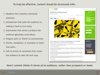 To truly be effective, content should be structured with…
1. Headline that instantly commands
attention.
2. Introduction that pulls the audience in,
making it hard to turn away.
3. Information that solves a problem the
audience genuinely cares about.
4. Singular point or theme to communicate.
5. Stories, metaphors, or examples to teach
that point.
6. Call-to-action at conclusion that rouses
the audience to take the next step.
Smart content thinks in terms of an audience, rather than prospects or leads.
 