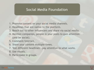 1. Promote content on your social media channels.
2. Headlines that are native to the platform.
3. Reach out to other influencers and share via social media.
4. Mention companies, people in your posts to gain attention
(and be social).
5. Comment/interact.
6. Share your content multiple times.
7. Test different headlines - pay attention to what works.
8. Use visuals.
9. Participate in groups.
Social Media Foundation
 
