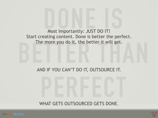 Most Importantly: JUST DO IT!
Start creating content. Done is better the perfect.
The more you do it, the better it will get.
WHAT GETS OUTSOURCED GETS DONE.
AND IF YOU CAN’T DO IT, OUTSOURCE IT.
 