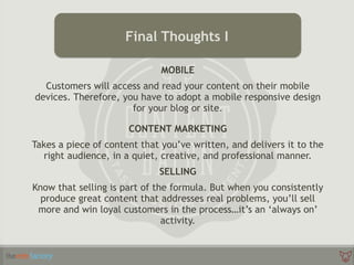 MOBILE
Customers will access and read your content on their mobile
devices. Therefore, you have to adopt a mobile responsive design
for your blog or site.
CONTENT MARKETING
Takes a piece of content that you’ve written, and delivers it to the
right audience, in a quiet, creative, and professional manner.
SELLING
Know that selling is part of the formula. But when you consistently
produce great content that addresses real problems, you’ll sell
more and win loyal customers in the process…it’s an ‘always on’
activity.
Final Thoughts I
 