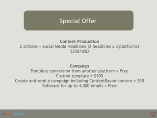 Don’t Forget
Special Offer
Content Production 
2 articles + Social Media Headlines (2 headlines x 3 platforms)
$250/USD 
Campaign
Template conversion from another platform = Free
Custom template = $100
Create and send a campaign including ContentBacon content = $50
Software for up to 4,000 emails = Free
 