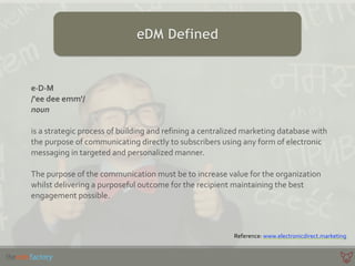 eDM Defined
e·∙D·∙M	
  
/'ee	
  dee	
  emm'/	
  
noun	
  
is	
  a	
  strategic	
  process	
  of	
  building	
  and	
  refining	
  a	
  centralized	
  marketing	
  database	
  with	
  
the	
  purpose	
  of	
  communicating	
  directly	
  to	
  subscribers	
  using	
  any	
  form	
  of	
  electronic	
  
messaging	
  in	
  targeted	
  and	
  personalized	
  manner.	
  
The	
  purpose	
  of	
  the	
  communication	
  must	
  be	
  to	
  increase	
  value	
  for	
  the	
  organization	
  
whilst	
  delivering	
  a	
  purposeful	
  outcome	
  for	
  the	
  recipient	
  maintaining	
  the	
  best	
  
engagement	
  possible.
Reference:	
  www.electronicdirect.marketing
 