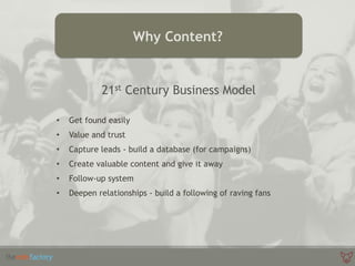 Why Content?
21st Century Business Model
• Get found easily
• Value and trust
• Capture leads - build a database (for campaigns)
• Create valuable content and give it away
• Follow-up system
• Deepen relationships - build a following of raving fans
 