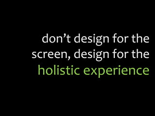 don’t design for the screen, design for the holistic experience<br />