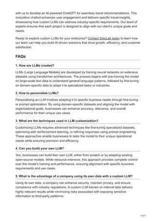 11/11
with us to develop an AI-powered ChatGPT for seamless travel recommendations. This
innovative chatbot enhances user engagement and delivers specific travel insights,
showcasing how custom LLMs can address industry-specific requirements. Our team of
experts ensures that each project is designed to align with our client’s unique goals and
needs.
Ready to explore custom LLMs for your enterprise? Contact SoluLab today to learn how
our team can help you build AI-driven solutions that drive growth, efficiency, and customer
satisfaction.
FAQs
1. How are LLMs created?
LLMs (Large Language Models) are developed by training neural networks on extensive
datasets using transformer architectures. The process begins with pre-training the model
on large-scale text data to understand general language patterns, followed by fine-tuning
on domain-specific data to adapt it to specialized tasks or industries.
2. How to personalize LLMs?
Personalizing an LLM involves adapting it to specific business needs through fine-tuning
or prompt optimization. By using domain-specific datasets and aligning the model with
organizational goals, businesses can enhance accuracy, relevance, and overall
performance for their unique use cases.
3. What are the techniques used in LLM customization?
Customizing LLMs requires advanced techniques like fine-tuning specialized datasets,
optimizing with reinforcement learning, or refining responses using prompt engineering.
These approaches enable businesses to tailor the model to their unique operational
needs while ensuring precision and efficiency.
4. Can you build your own LLM?
Yes, businesses can build their own LLM, either from scratch or by adapting existing
open-source models. While resource-intensive, this approach provides complete control
over the model’s training and performance, ensuring alignment with specific business
requirements and use cases.
5. What is the advantage of a company using its own data with a custom LLM?
Using its own data, a company can enhance security, maintain privacy, and ensure
compliance with industry regulations. A custom LLM trained on internal data delivers
highly relevant results while minimizing risks associated with exposing sensitive
information to third-party platforms.
 