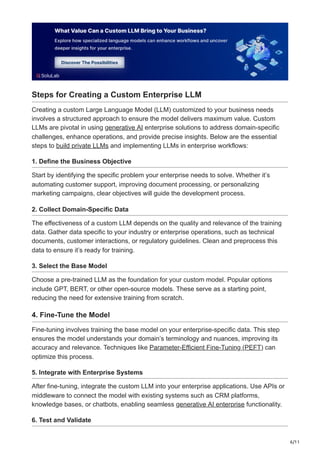 6/11
Steps for Creating a Custom Enterprise LLM
Creating a custom Large Language Model (LLM) customized to your business needs
involves a structured approach to ensure the model delivers maximum value. Custom
LLMs are pivotal in using generative AI enterprise solutions to address domain-specific
challenges, enhance operations, and provide precise insights. Below are the essential
steps to build private LLMs and implementing LLMs in enterprise workflows:
1. Define the Business Objective
Start by identifying the specific problem your enterprise needs to solve. Whether it’s
automating customer support, improving document processing, or personalizing
marketing campaigns, clear objectives will guide the development process.
2. Collect Domain-Specific Data
The effectiveness of a custom LLM depends on the quality and relevance of the training
data. Gather data specific to your industry or enterprise operations, such as technical
documents, customer interactions, or regulatory guidelines. Clean and preprocess this
data to ensure it’s ready for training.
3. Select the Base Model
Choose a pre-trained LLM as the foundation for your custom model. Popular options
include GPT, BERT, or other open-source models. These serve as a starting point,
reducing the need for extensive training from scratch.
4. Fine-Tune the Model
Fine-tuning involves training the base model on your enterprise-specific data. This step
ensures the model understands your domain’s terminology and nuances, improving its
accuracy and relevance. Techniques like Parameter-Efficient Fine-Tuning (PEFT) can
optimize this process.
5. Integrate with Enterprise Systems
After fine-tuning, integrate the custom LLM into your enterprise applications. Use APIs or
middleware to connect the model with existing systems such as CRM platforms,
knowledge bases, or chatbots, enabling seamless generative AI enterprise functionality.
6. Test and Validate
 