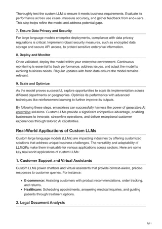 7/11
Thoroughly test the custom LLM to ensure it meets business requirements. Evaluate its
performance across use cases, measure accuracy, and gather feedback from end-users.
This step helps refine the model and address potential gaps.
7. Ensure Data Privacy and Security
For large language models enterprise deployments, compliance with data privacy
regulations is critical. Implement robust security measures, such as encrypted data
storage and secure API access, to protect sensitive enterprise information.
8. Deploy and Monitor
Once validated, deploy the model within your enterprise environment. Continuous
monitoring is essential to track performance, address issues, and adapt the model to
evolving business needs. Regular updates with fresh data ensure the model remains
relevant.
9. Scale and Optimize
As the model proves successful, explore opportunities to scale its implementation across
different departments or geographies. Optimize its performance with advanced
techniques like reinforcement learning to further improve its outputs.
By following these steps, enterprises can successfully harness the power of generative AI
enterprise solutions. Custom LLMs provide a significant competitive advantage, enabling
businesses to innovate, streamline operations, and deliver exceptional customer
experiences through tailored AI capabilities.
Real-World Applications of Custom LLMs
Custom large language models (LLMs) are impacting industries by offering customized
solutions that address unique business challenges. The versatility and adaptability of
LLMOPs make them invaluable for various applications across sectors. Here are some
key real-world applications of custom LLMs:
1. Customer Support and Virtual Assistants
Custom LLMs power chatbots and virtual assistants that provide context-aware, precise
responses to customer queries. For instance:
E-commerce: Assisting customers with product recommendations, order tracking,
and returns.
Healthcare: Scheduling appointments, answering medical inquiries, and guiding
patients through treatment options.
2. Legal Document Analysis
 