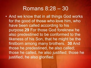 Romans 8:28 – 30 And we know that in all things God works for the good of those who love him, who have been called according to his purpose. 29  For those God foreknew he also predestined to be conformed to the likeness of his Son, that he might be the firstborn among many brothers.  30  And those he predestined, he also called; those he called, he also justified; those he justified, he also glorified.  