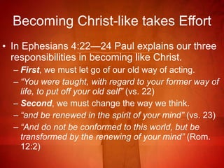 Becoming Christ-like takes Effort In Ephesians 4:22—24 Paul explains our three responsibilities in becoming like Christ. First , we must let go of our old way of acting. “ You were taught, with regard to your former way of life, to put off your old self”  (vs. 22) Second , we must change the way we think. “ and be renewed in the spirit of your mind”  (vs. 23) “ And do not be conformed to this world, but be transformed by the renewing of your mind”  (Rom. 12:2)  