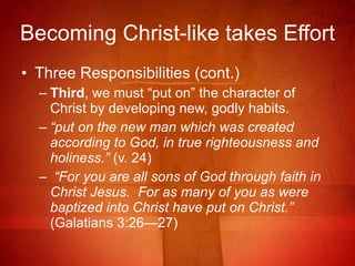 Becoming Christ-like takes Effort Three Responsibilities (cont.) Third , we must “put on” the character of Christ by developing new, godly habits. “ put on the new man which was created according to God, in true righteousness and holiness.”  (v. 24) “ For you are all sons of God through faith in Christ Jesus.  For as many of you as were baptized into Christ have put on Christ.”  (Galatians 3:26—27)  