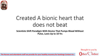 Created A bionic heart that
does not beat
Scientists Shift Paradigm With Device That Pumps Blood Without
Pulse, Lasts Up to 10 Yrs
Brought to you by
The Nurses and attendants staff we provide for your healthy recovery for bookings Contact Us:-
 
