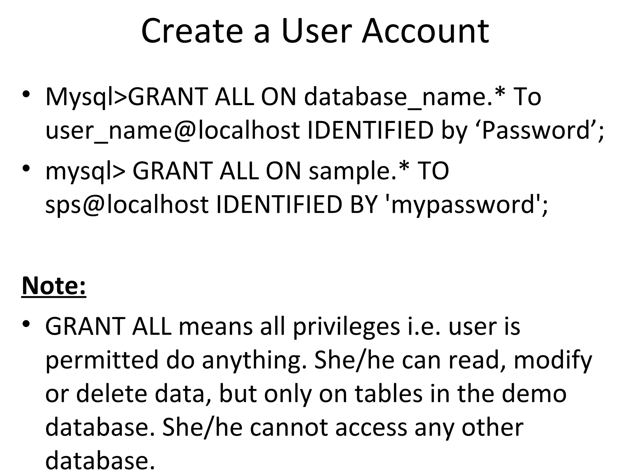 Create a User Account • Mysql>GRANT ALL ON database_name.* To user_name@localhost IDENTIFIED by ‘Password’; • mysql> GRANT ALL ON sample.* TO sps@localhost IDENTIFIED BY 'mypassword'; Note: • GRANT ALL means all privileges i.e. user is permitted do anything. She/he can read, modify or delete data, but only on tables in the demo database. She/he cannot access any other database. 
