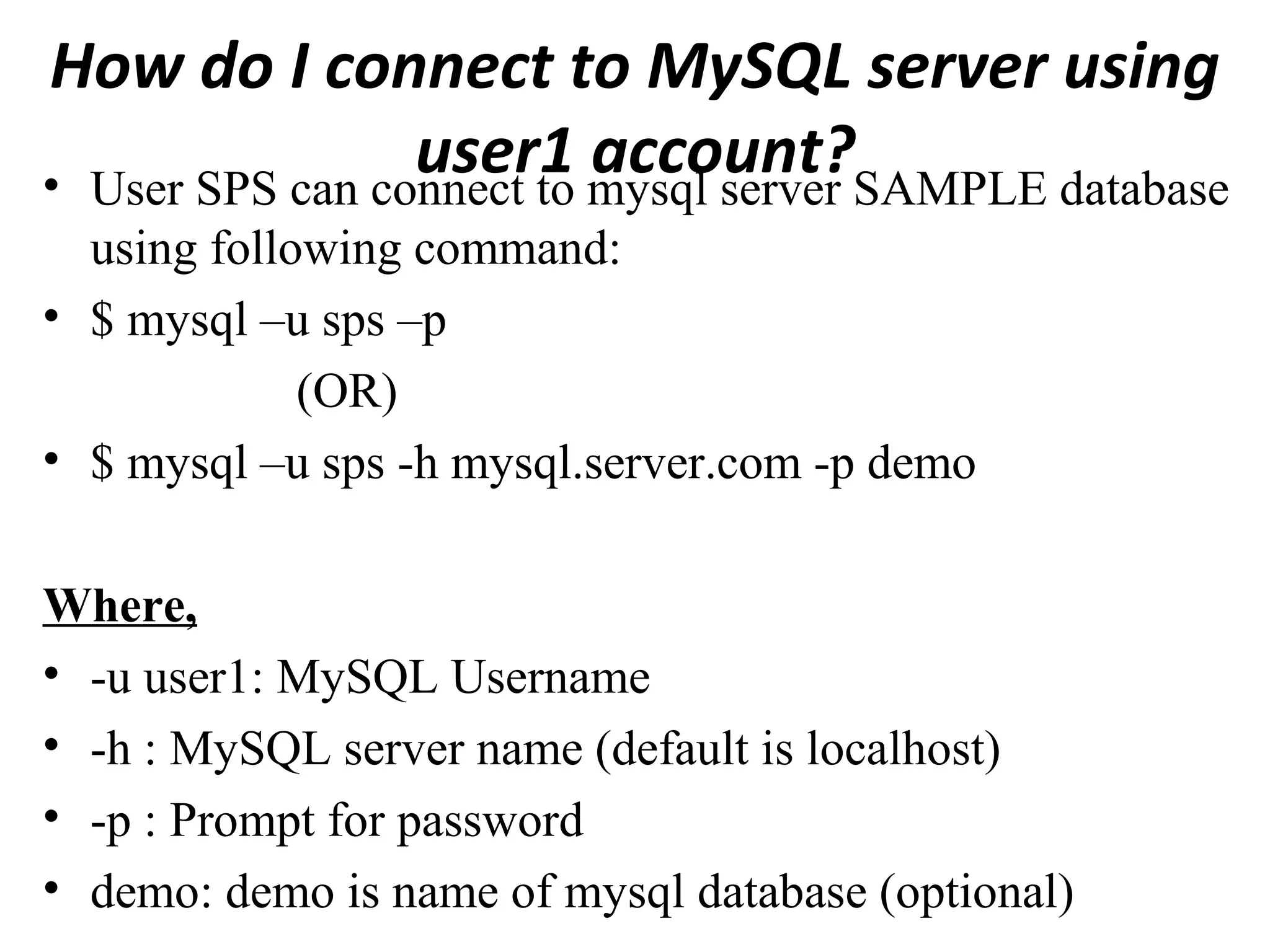How do I connect to MySQL server using user1 account?• User SPS can connect to mysql server SAMPLE database using following command: • $ mysql –u sps –p (OR) • $ mysql –u sps -h mysql.server.com -p demo Where, • -u user1: MySQL Username • -h : MySQL server name (default is localhost) • -p : Prompt for password • demo: demo is name of mysql database (optional) 