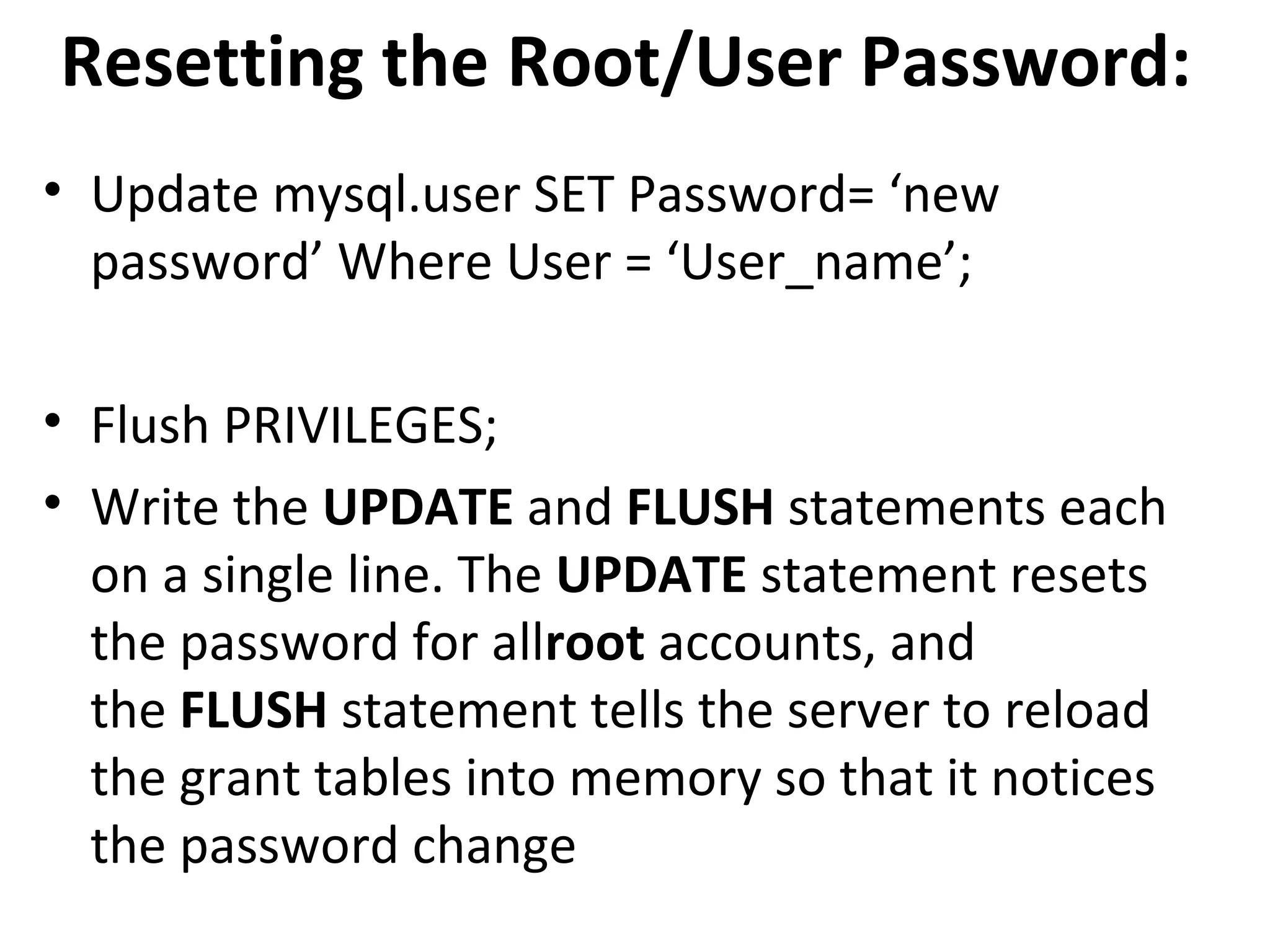 Resetting the Root/User Password: • Update mysql.user SET Password= ‘new password’ Where User = ‘User_name’; • Flush PRIVILEGES; • Write the UPDATE and FLUSH statements each on a single line. The UPDATE statement resets the password for allroot accounts, and the FLUSH statement tells the server to reload the grant tables into memory so that it notices the password change 