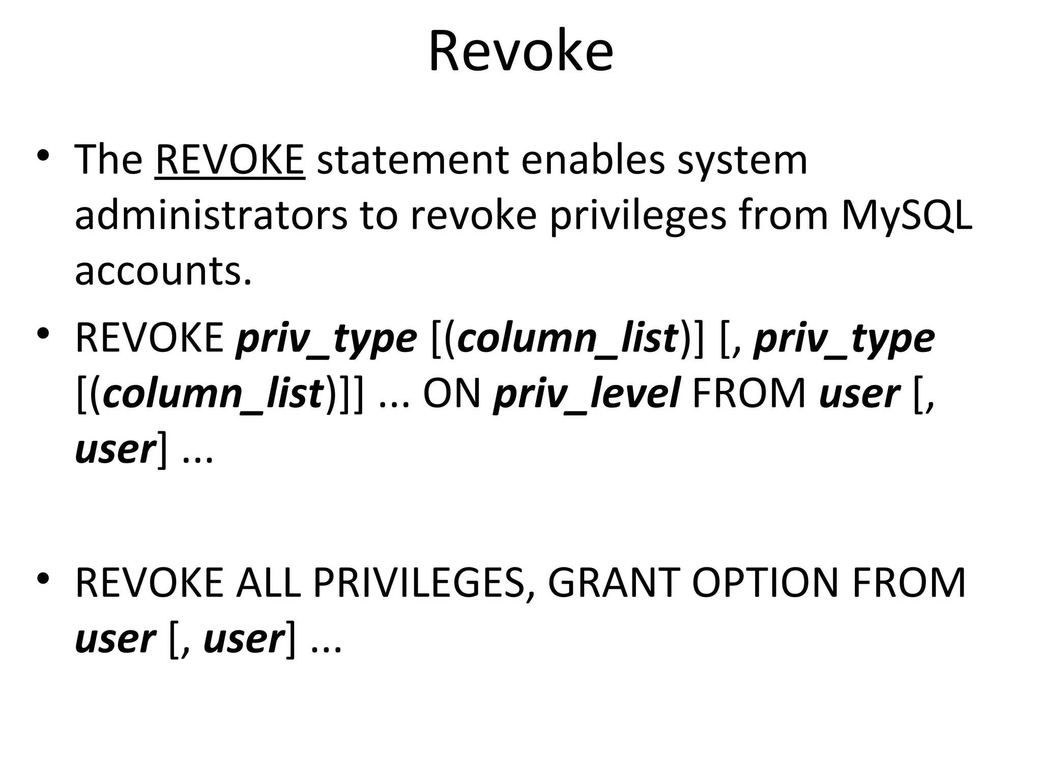 Revoke • The REVOKE statement enables system administrators to revoke privileges from MySQL accounts. • REVOKE priv_type [(column_list)] [, priv_type [(column_list)]] ... ON priv_level FROM user [, user] ... • REVOKE ALL PRIVILEGES, GRANT OPTION FROM user [, user] ... 