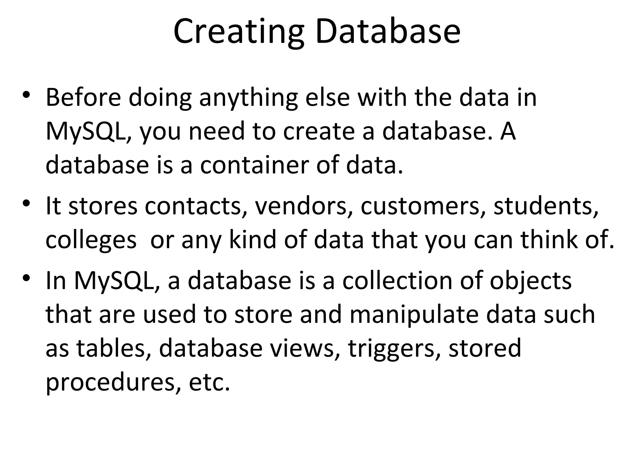 Creating Database • Before doing anything else with the data in MySQL, you need to create a database. A database is a container of data. • It stores contacts, vendors, customers, students, colleges or any kind of data that you can think of. • In MySQL, a database is a collection of objects that are used to store and manipulate data such as tables, database views, triggers, stored procedures, etc. 