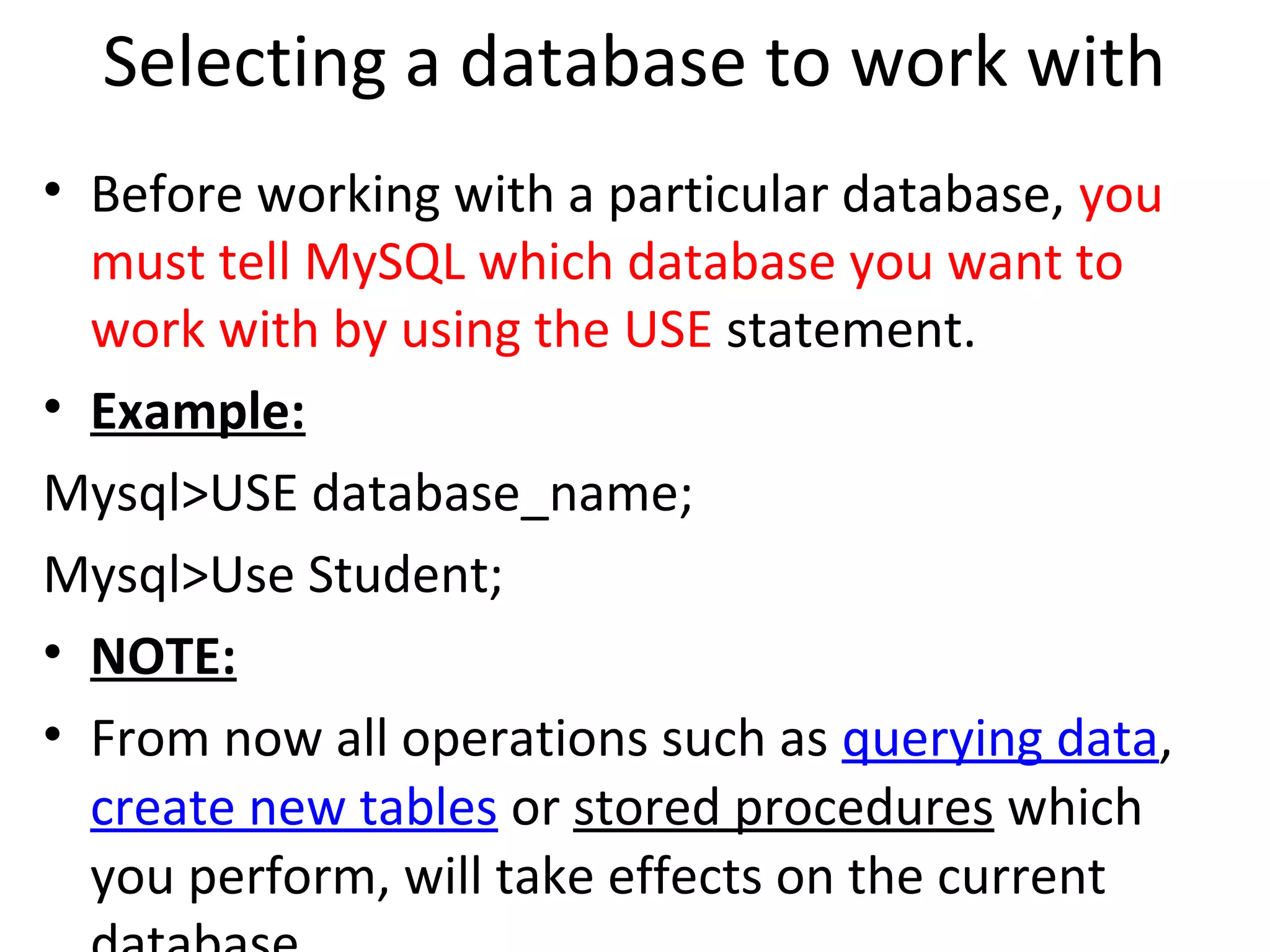 Selecting a database to work with • Before working with a particular database, you must tell MySQL which database you want to work with by using the USE statement. • Example: Mysql>USE database_name; Mysql>Use Student; • NOTE: • From now all operations such as querying data, create new tables or stored procedures which you perform, will take effects on the current 