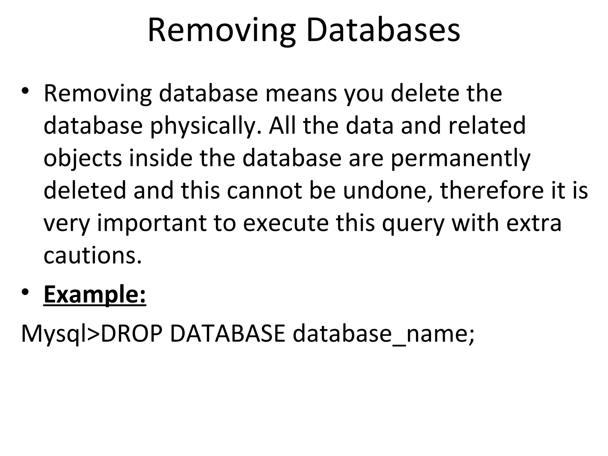 Removing Databases • Removing database means you delete the database physically. All the data and related objects inside the database are permanently deleted and this cannot be undone, therefore it is very important to execute this query with extra cautions. • Example: Mysql>DROP DATABASE database_name; 
