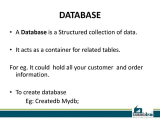 DATABASE
• A Database is a Structured collection of data.

• It acts as a container for related tables.

For eg. It could hold all your customer and order
  information.

• To create database
      Eg: Createdb Mydb;
 