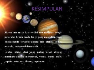 KESIMPULAN
Sistem tata surya kita terdiri atas matahari sebgai
pusat dan benda-benda langit yang mengelilinginya.
Bneda-benda tersebut antara lain planet, komet,
asteroid, meteoroid dan satelit.
Urutan planet dari yang paling dekat dengan
matahari adalah merkurius, venus, bumi, mars,
yupiter, saturnus, uranus, neptunus.
 