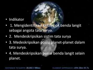 • Indikator
• 1. Mengidentifikasi kelompok benda langit
sebagai angota tata surya.
• 2. Mendeskripsikan sistim tata surya
• 3. Medeskripsikan posisi planet-planet dalam
tata surya.
• 4. Mendeskripsikan posisi benda langit selain
planet.
 