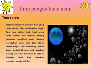 Ilmu pengetahuan alam
Tata surya
Sesekali keluarlah dimalam hari yang
cerah. Duduk dan pandangilah langit.
Apa yang kalian lihat? Saat cuaca
cerah, kalian bisa melihat bintang
gemerlap menghiasi langit. Bintang
merupakan salah satu dari ribuan
benda langit. Jika beruntung, kalian
dapat melihat bintang jatuh. Apakah
bintang jatuh itu? Benarkah itu sebuah
bintang? Mari kita temukan
jawabanya pada bab ini.
 