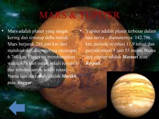 MARS & YUPITER
• Mars adalah planet yang sangat
kering dan tertutup debu merah.
Mars berjarak 288 juta km dari
matahari dan diameternya mencapai
6.760 km. Planet ini membutuhkan
waktu 678 hari untuk sekali revolusi
dan sebulan untuk sekali rotasi.
Nama lain dari mars adalah Marikh
atau Anggar.
• Yupiter adalah planet terbesar dalam
tata surya , diameternya 142.796
km. periode revolusi 11,9 tahun dan
periode rotasi 9 jam 55 menit. Nama
lain yupiter adalah Masturi atau
Respati.
 