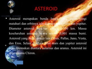 ASTEROID
• Asteroid merupakan benda langit yang mengelilingi
matahari dan orbitnya ada diantara orbit mars dan yupiter.
Diameter asteroid berkisar antara 1-750 km. Massa
keseluruhan asteroid hanya sekitar 0,001 massa bumi.
Asteroid yang besar antara lain Ceres, Pallas, Juno, Vesta,
dan Eros. Selain diantara orbit mars dan yupiter asteroid
juga ditemukan diantara saturnus dan uranus. Asteroid ini
diberi nama Chiron.
 