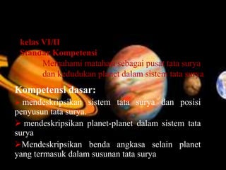 kelas VI/II
Standar Kompetensi
Memahami matahari sebagai pusat tata surya
dan kedudukan planet dalam sistem tata surya
Kompetensi dasar:
 mendeskripsikan sistem tata surya dan posisi
penyusun tata surya.
 mendeskripsikan planet-planet dalam sistem tata
surya
Mendeskripsikan benda angkasa selain planet
yang termasuk dalam susunan tata surya
 