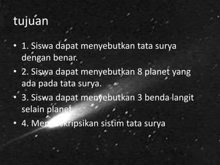 tujuan
• 1. Siswa dapat menyebutkan tata surya
dengan benar.
• 2. Siswa dapat menyebutkan 8 planet yang
ada pada tata surya.
• 3. Siswa dapat menyebutkan 3 benda langit
selain planet.
• 4. Mendeskripsikan sistim tata surya
 