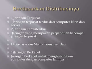  1.Jaringan Terpusat
 Jaringan terpusat terdiri dari computer klien dan
server
 2.Jaringan Terdisteribusi
 Jaringan yang merupakan perpanduan beberapa
jaringan terpusat

 D.Berdasarkan Media Transmisi Data

 1)Jaringan Berkabel
 Jaringan berkabel untuk menghubungkan
computer dengan computer lainnya
 