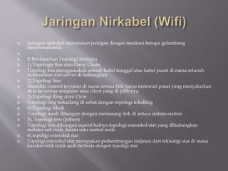  Jaringan nerkabel merupakan jaringan dengan medium berupa gelombang
elektromaknetik

 E.Berdasarkan Topologi Jaringan
 1).Topologis Bus atau Daisy Chain
 Topologi bus menggunakan sebuah kabel tunggal atau kabel pusat di mana seluruh
workstation dan server di hubungkan
 2).Topologi Star
 Memiliki control terpusat di mana semua link harus melewati pusat yang menyalurkan
data ke semua simpulan atau client yang di pilih nya
 3).Topologi Ring Atau Cicin
 Topologi ring terkadang di sebut dengan topologi tokeRing
 4).Topologi Mesh
 Topologi mesh dibangun dengan memasang link di antara station-station
 5). Topologi tree (pohon)
 Topologi tree dibangun seperti halnya topologi extended star yang dihubungkan
melalui sub node dalam satu central node
 6).topoligi extended star
 Topoligi extended star merupakan perkembangan lanjutan dari teknoligi star di mana
karakteristik tidak jauh berbeda dengan topoligi star
 