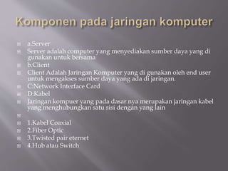  a.Server
 Server adalah computer yang menyediakan sumber daya yang di
gunakan untuk bersama
 b.Client
 Client Adalah Jaringan Komputer yang di gunakan oleh end user
untuk mengakses sumber daya yang ada di jaringan.
 C:Network Interface Card
 D:Kabel
 Jaringan kompuer yang pada dasar nya merupakan jaringan kabel
yang menghubungkan satu sisi dengan yang lain

 1.Kabel Coaxial
 2.Fiber Optic
 3.Twisted pair eternet
 4.Hub atau Switch
 