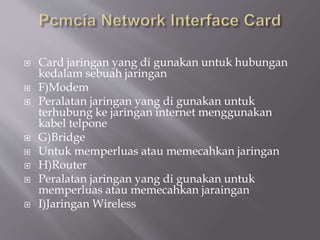  Card jaringan yang di gunakan untuk hubungan
kedalam sebuah jaringan
 F)Modem
 Peralatan jaringan yang di gunakan untuk
terhubung ke jaringan internet menggunakan
kabel telpone
 G)Bridge
 Untuk memperluas atau memecahkan jaringan
 H)Router
 Peralatan jaringan yang di gunakan untuk
memperluas atau memecahkan jaraingan
 I)Jaringan Wireless
 
