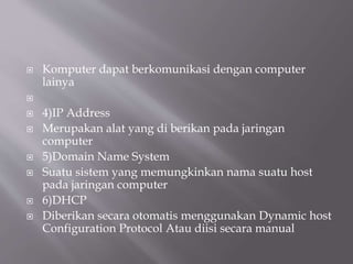  Komputer dapat berkomunikasi dengan computer
lainya

 4)IP Address
 Merupakan alat yang di berikan pada jaringan
computer
 5)Domain Name System
 Suatu sistem yang memungkinkan nama suatu host
pada jaringan computer
 6)DHCP
 Diberikan secara otomatis menggunakan Dynamic host
Configuration Protocol Atau diisi secara manual
 