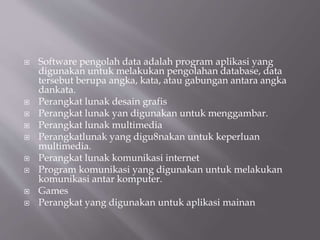  Software pengolah data adalah program aplikasi yang
digunakan untuk melakukan pengolahan database, data
tersebut berupa angka, kata, atau gabungan antara angka
dankata.
 Perangkat lunak desain grafis
 Perangkat lunak yan digunakan untuk menggambar.
 Perangkat lunak multimedia
 Perangkatlunak yang digu8nakan untuk keperluan
multimedia.
 Perangkat lunak komunikasi internet
 Program komunikasi yang digunakan untuk melakukan
komunikasi antar komputer.
 Games
 Perangkat yang digunakan untuk aplikasi mainan
 