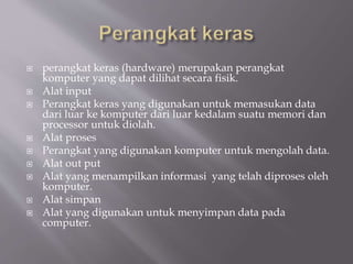  perangkat keras (hardware) merupakan perangkat
komputer yang dapat dilihat secara fisik.
 Alat input
 Perangkat keras yang digunakan untuk memasukan data
dari luar ke komputer dari luar kedalam suatu memori dan
processor untuk diolah.
 Alat proses
 Perangkat yang digunakan komputer untuk mengolah data.
 Alat out put
 Alat yang menampilkan informasi yang telah diproses oleh
komputer.
 Alat simpan
 Alat yang digunakan untuk menyimpan data pada
computer.
 