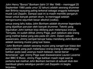 John Henry "Bonzo" Bonham (lahir 31 Mei 1948 – meninggal 25
September 1980 pada umur 32 tahun) adalah seorang drummer
dari Britinia rayayang paling terkenal sebagai anggota kelompok
musik Led Zepplin. Sampai saat ini ia masih memiliki pengaruh
besar untuk banyak pemain drum. Ia meninggal setelah
mengonsumsi sejumlah besar alkohol (vodka).
emua orang tahu kalau John Bonham adalah drummer legendaris
yang dijadikan panutan oleh banyak drummer. Teknik yang
digunakan John bahkan bisa dibilang jauh melampaui eranya.
Ternyata, ini sudah dilihat Jimmy Page, jauh sebelum ada orang
yang melihat bakat yang ada pada diri John. Dalam sebuah
wawancara, Jimmy sempat berujar kalau mendiang John Bonham
adalah seorang musisi yang luar biasa.
“John Bonham adalah seorang musisi yang sangat luar biasa dan
punya teknik yang jauh melampaui orang-orang di sekelilingnya
bahkan pada saat usianya masih belasan, benar-benar
fenomenal,” ujar Jimmy Page saat diwawancarai Lauren Laverne
dari BBC 6 Music. Jimmy Page bahkan masih ingat saat ia
pertama kali melihat John Bonham bermain di sebuah klub dan
membuat gitaris sekaligus pendiri Led Zeppelin ini begitu
terpukau.
 