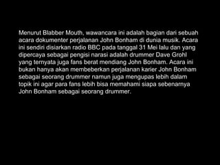 Menurut Blabber Mouth, wawancara ini adalah bagian dari sebuah
acara dokumenter perjalanan John Bonham di dunia musik. Acara
ini sendiri disiarkan radio BBC pada tanggal 31 Mei lalu dan yang
dipercaya sebagai pengisi narasi adalah drummer Dave Grohl
yang ternyata juga fans berat mendiang John Bonham. Acara ini
bukan hanya akan membeberkan perjalanan karier John Bonham
sebagai seorang drummer namun juga mengupas lebih dalam
topik ini agar para fans lebih bisa memahami siapa sebenarnya
John Bonham sebagai seorang drummer.
 
