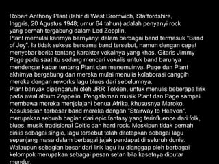 Robert Anthony Plant (lahir di West Bromwich, Staffordshire,
Inggris, 20 Agustus 1948; umur 64 tahun) adalah penyanyi rock
yang pernah tergabung dalam Led Zepplin.
Plant memulai karirnya bernyanyi dalam berbagai band termasuk "Band
of Joy". Ia tidak sukses bersama band tersebut, namun dengan cepat
menyebar berita tentang karakter vokalnya yang khas. Gitaris Jimmy
Page pada saat itu sedang mencari vokalis untuk band barunya
mendengar kabar tentang Plant dan menemuinya. Page dan Plant
akhirnya bergabung dan mereka mulai menulis kolaborasi canggih
mereka dengan reworks lagu blues dari sebelumnya.
Plant banyak dipengaruhi oleh JRR Tolkien, untuk menulis beberapa lirik
pada awal album Zeppelin. Pengalaman musik Plant dan Page sampai
membawa mereka menjelajahi benua Afrika, khususnya Maroko.
Kesuksesan terbesar band mereka dengan "Stairway to Heaven",
merupakan sebuah bagian dari epic fantasy yang terinfluence dari folk,
blues, musik tradisional Celtic dan hard rock. Meskipun tidak pernah
dirilis sebagai single, lagu tersebut telah ditetapkan sebagai lagu
sepanjang masa dalam berbagai jajak pendapat di seluruh dunia.
Walaupun sebagian besar dari lirik lagu itu dianggap oleh berbagai
kelompok merupakan sebagai pesan setan bila kasetnya diputar
mundur.
 
