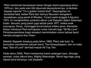 Plant menikmati kesuksesan besar dengan band sepanjang tahun
 1970-an, dan pada satu titik dipuncak kepopulerannya, ia berkata
 kepada reporter "I'm a golden haired God". Kepongahan ini
 berakibat fatal, ketika Plant dan istrinya Maureen mengalami
 kecelakaan yang parah di Rhodes, Yunani pada tanggal 4 Agustus
1975. Ini menghentikan produksi album Led Zeppelin dalam beberapa
bulan. Sesuatu yang parah juga terjadi pada 1977, ketika anak
sulungnya, Karac, meninggal dunia karena infeksi perut. Kematian
Karac membuat Plant terinspirasi untuk menulis lagu "All My Love".
Peristiwa-peristiwa tragis tersebut menimbulkan rumor bahwa band
mereka penganut ilmu hitam.

Setelah Zeppelin breakup pada tahun 1980, Plant solo karir. Ia
kemudian membentuk sebuah band, The Honeydrippers, dan re-make
lagu "Sea of Love" berhasil masuk Hit Top Ten.

Pada tahun 2005, Plant membentuk band cadangan baru, Strange
sensasi, untuk album baru, Mighty Rearranger. Berisi lagu-lagu yang
dijiwai band lamanya, Led Zeppelin.
 