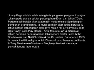 Jimmy Page adalah salah satu gitaris yang mempengaruhi banyak
 gitaris pada eranya sekitar pertengahan 60-an dan tahun 70-an.
Pertama kali belajar gitar saat masih muda melalui Spanish gitar
pemberian orang tuanya. Ia mulai bermain gitar ketika berusia 13
tahun karena terpengaruh oleh gaya rock n roll Elvis Presley pada
lagu “Baby, Let’s Play House”. Awal tahun 60-an ia membuat
album bersama beberapa band lokal seperti Carter Lewis & the
Southerners dan Neil Christian & the Crusaders. Pada tahun 1963
ia menjadi additional gitar untuk Diamond band bersama Jet Harris
& Tony Meehan(ex-Shadows). Singlenya berhasil mencapai
puncak tangga lagu Inggris.
 