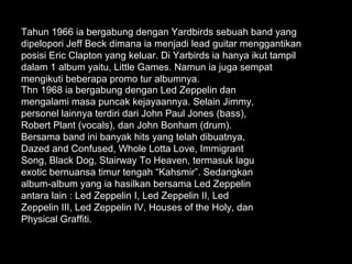 Tahun 1966 ia bergabung dengan Yardbirds sebuah band yang
dipelopori Jeff Beck dimana ia menjadi lead guitar menggantikan
posisi Eric Clapton yang keluar. Di Yarbirds ia hanya ikut tampil
dalam 1 album yaitu, Little Games. Namun ia juga sempat
mengikuti beberapa promo tur albumnya.
Thn 1968 ia bergabung dengan Led Zeppelin dan
mengalami masa puncak kejayaannya. Selain Jimmy,
personel lainnya terdiri dari John Paul Jones (bass),
Robert Plant (vocals), dan John Bonham (drum).
Bersama band ini banyak hits yang telah dibuatnya,
Dazed and Confused, Whole Lotta Love, Immigrant
Song, Black Dog, Stairway To Heaven, termasuk lagu
exotic bernuansa timur tengah “Kahsmir”. Sedangkan
album-album yang ia hasilkan bersama Led Zeppelin
antara lain : Led Zeppelin I, Led Zeppelin II, Led
Zeppelin III, Led Zeppelin IV, Houses of the Holy, dan
Physical Graffiti.
 