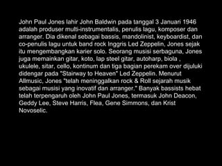 John Paul Jones lahir John Baldwin pada tanggal 3 Januari 1946
adalah produser multi-instrumentalis, penulis lagu, komposer dan
arranger. Dia dikenal sebagai bassis, mandolinist, keyboardist, dan
co-penulis lagu untuk band rock Inggris Led Zeppelin, Jones sejak
itu mengembangkan karier solo. Seorang musisi serbaguna, Jones
juga memainkan gitar, koto, lap steel gitar, autoharp, biola ,
ukulele, sitar, cello, kontinum dan tiga bagian perekam over dijuluki
didengar pada "Stairway to Heaven" Led Zeppelin. Menurut
Allmusic, Jones "telah meninggalkan rock & Roll sejarah musik
sebagai musisi yang inovatif dan arranger." Banyak bassists hebat
telah terpengaruh oleh John Paul Jones, termasuk John Deacon,
Geddy Lee, Steve Harris, Flea, Gene Simmons, dan Krist
Novoselic.
 